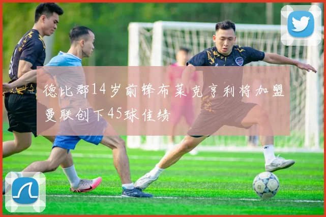德比郡14岁前锋布莱克亨利将加盟曼联创下45球佳绩