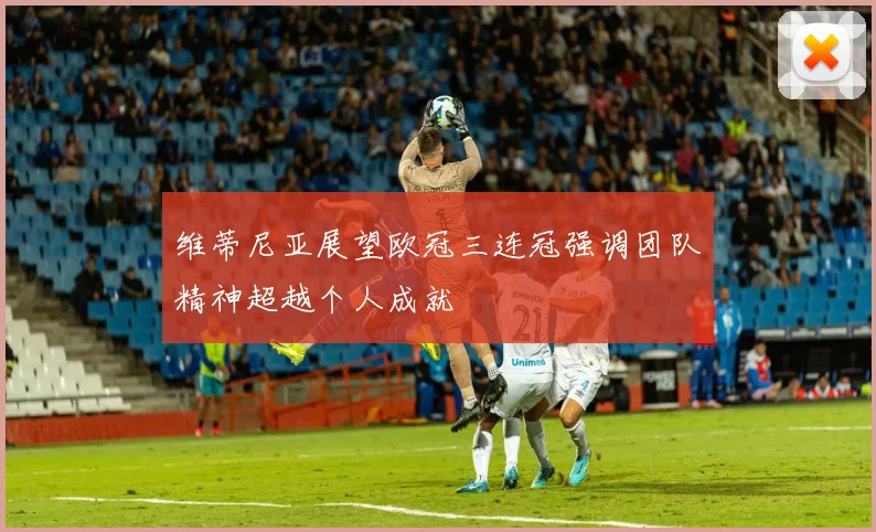 维蒂尼亚展望欧冠三连冠强调团队精神超越个人成就