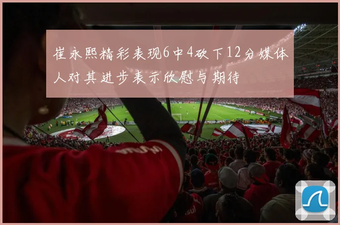 崔永熙精彩表现6中4砍下12分媒体人对其进步表示欣慰与期待