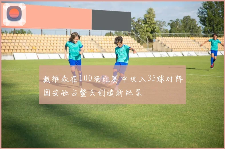 戴维森在100场比赛中攻入35球对阵国安独占鳌头创造新纪录