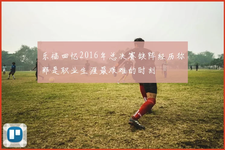 乐福回忆2016年总决赛缺阵经历称那是职业生涯最艰难的时刻