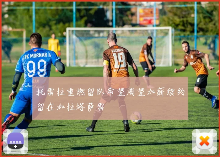 托雷拉重燃留队希望渴望加薪续约留在加拉塔萨雷