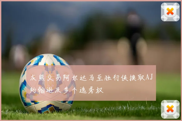 灰熊交易阿尔达马至独行侠换取AJ约翰逊及多个选秀权