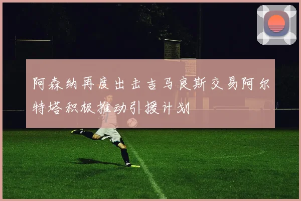 阿森纳再度出击吉马良斯交易阿尔特塔积极推动引援计划