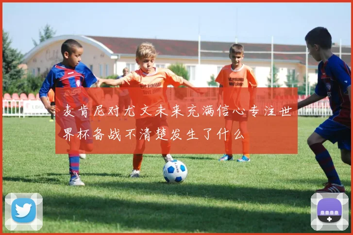 麦肯尼对尤文未来充满信心专注世界杯备战不清楚发生了什么