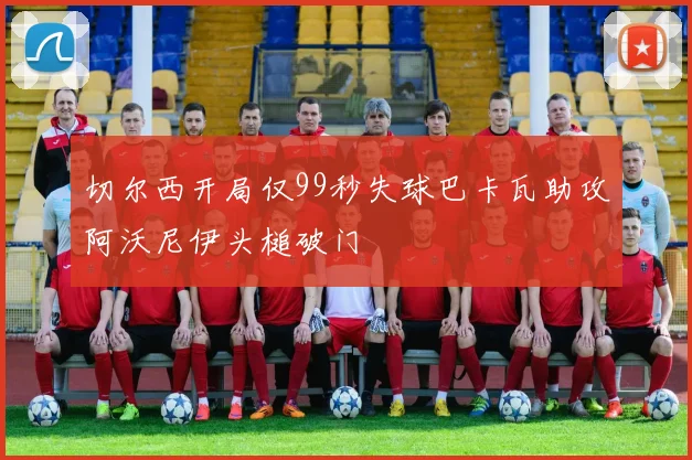切尔西开局仅99秒失球巴卡瓦助攻阿沃尼伊头槌破门