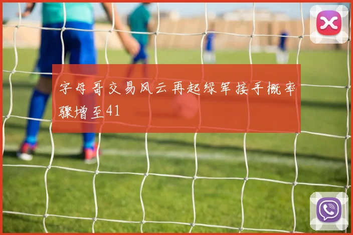 字母哥交易风云再起绿军接手概率骤增至41