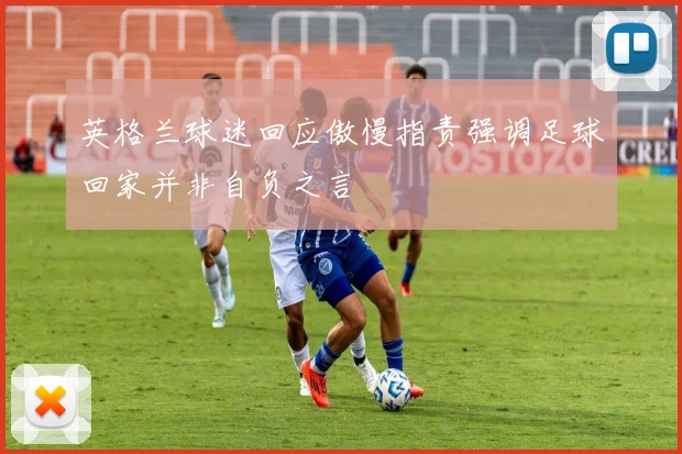 英格兰球迷回应傲慢指责强调足球回家并非自负之言