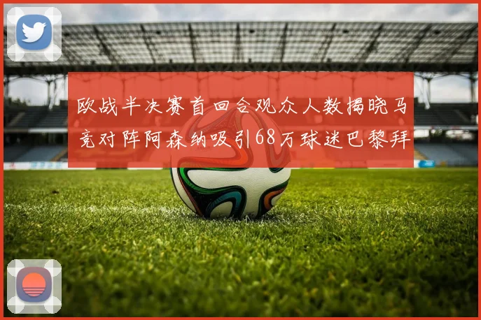 欧战半决赛首回合观众人数揭晓马竞对阵阿森纳吸引68万球迷巴黎拜仁紧随其后